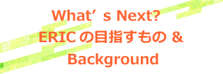 What’s Next?  ERICの目指すもの　&Background